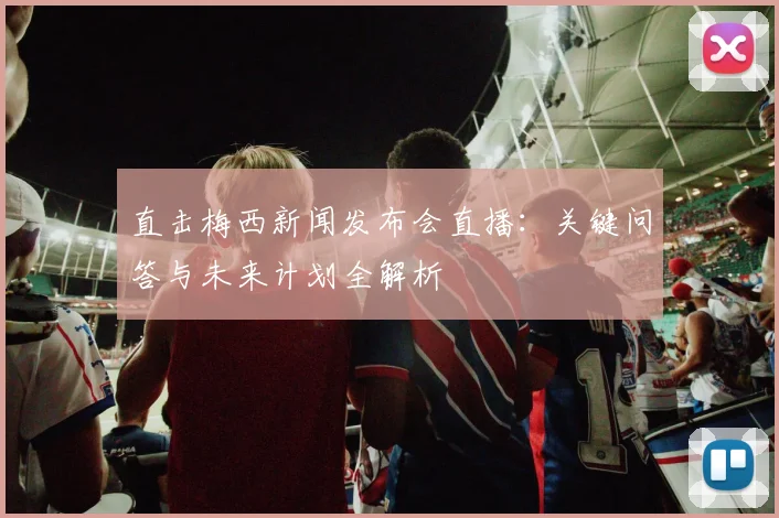 直击梅西新闻发布会直播：关键问答与未来计划全解析