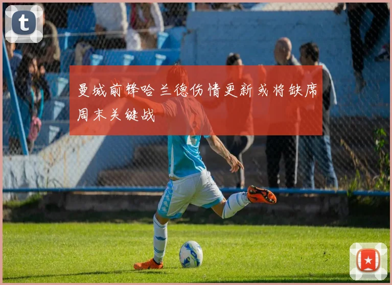 曼城前锋哈兰德伤情更新或将缺席周末关键战