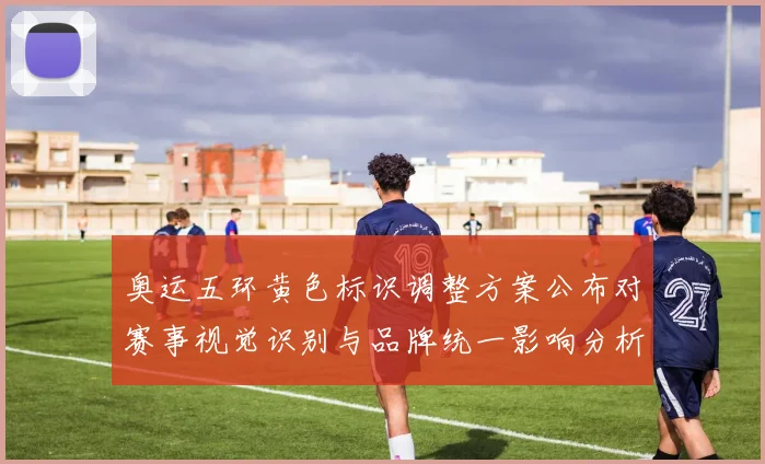 奥运五环黄色标识调整方案公布对赛事视觉识别与品牌统一影响分析