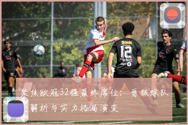 聚焦欧冠32强最终席位：晋级球队全解析与实力格局演变