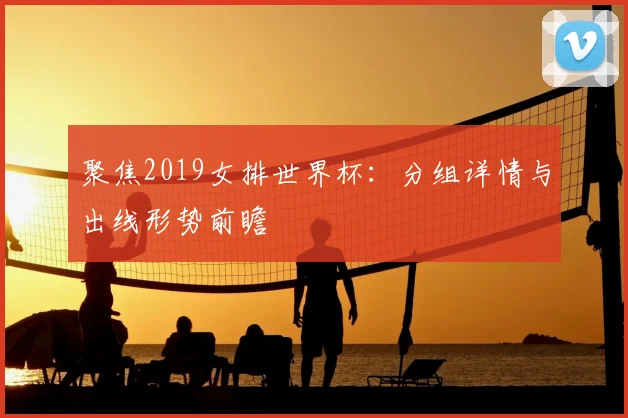 聚焦2019女排世界杯：分组详情与出线形势前瞻