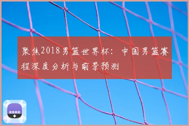 聚焦2018男篮世界杯：中国男篮赛程深度分析与前景预测