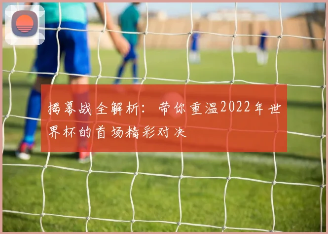 揭幕战全解析：带你重温2022年世界杯的首场精彩对决