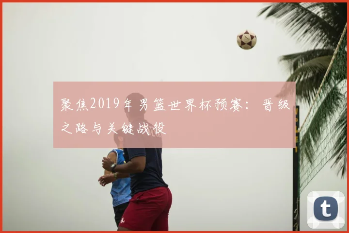 聚焦2019年男篮世界杯预赛：晋级之路与关键战役