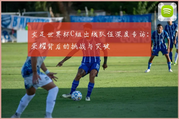 女足世界杯C组出线队伍深度专访：荣耀背后的挑战与突破