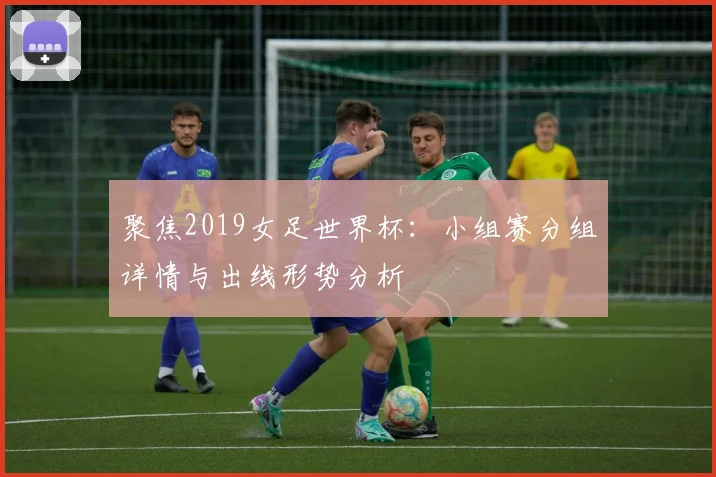 聚焦2019女足世界杯：小组赛分组详情与出线形势分析