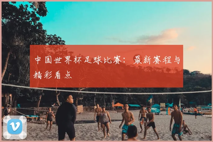中国世界杯足球比赛:最新赛程与精彩看点