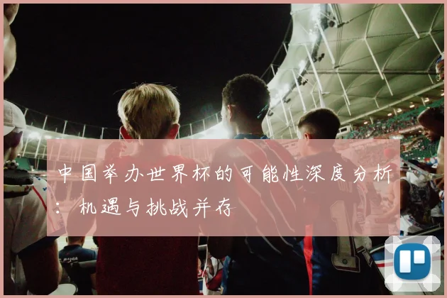 中国举办世界杯的可能性深度分析:机遇与挑战并存