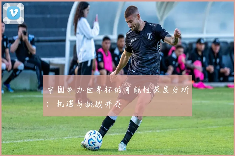中国举办世界杯的可能性深度分析:机遇与挑战并存