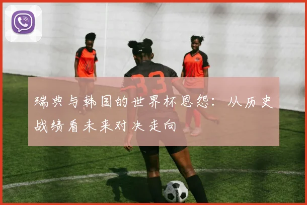 瑞典与韩国的世界杯恩怨:从历史战绩看未来对决走向