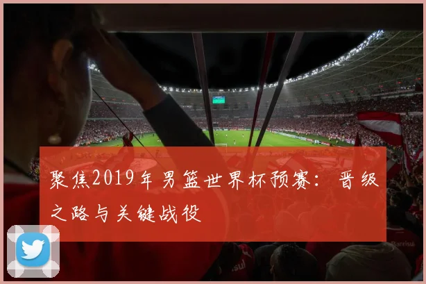聚焦2019年男篮世界杯预赛：晋级之路与关键战役
