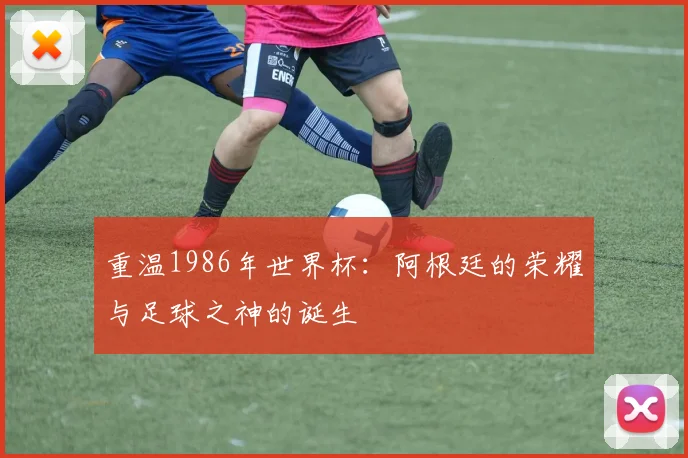 重温1986年世界杯：阿根廷的荣耀与足球之神的诞生