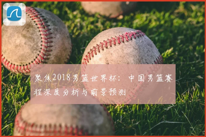 聚焦2018男篮世界杯：中国男篮赛程深度分析与前景预测