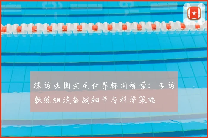探访法国女足世界杯训练营：专访教练组谈备战细节与科学策略