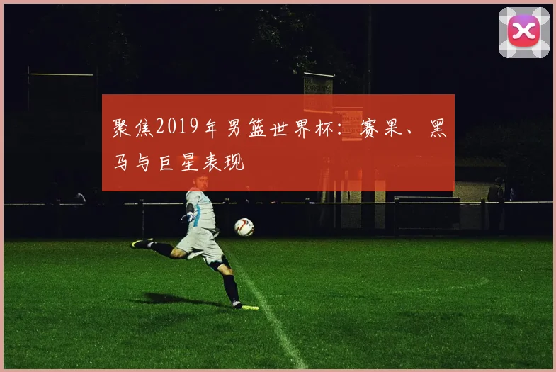 聚焦2019年男篮世界杯：赛果、黑马与巨星表现